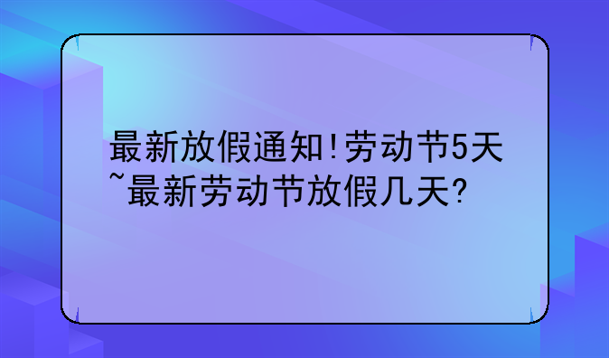 最新放假通知!劳动节5天~最新劳动节放假几天?