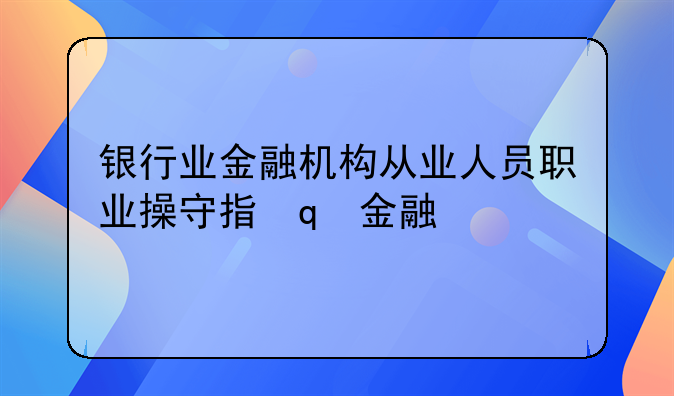 银行业金融机构从业人员职业操守指引银行业金融机构从业人员职业操守指引