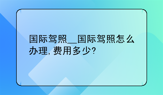 国际驾照__国际驾照怎么办理,费用多少?