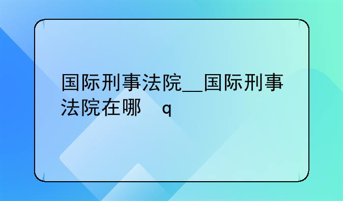 国际刑事法院__国际刑事法院在哪里
