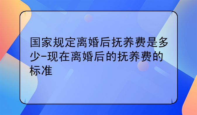 国家规定离婚后抚养费是多少-现在离婚后的抚养费的标准