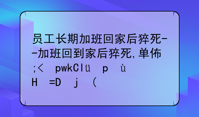 员工长期加班回家后猝死--加班回到家后猝死,单位应付什么责任
