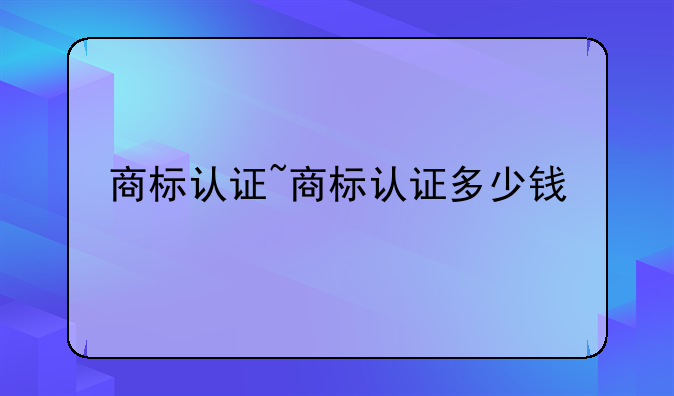商标认证~商标认证多少钱