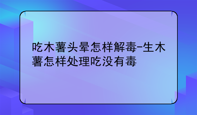 吃木薯头晕怎样解毒-生木薯怎样处理吃没有毒