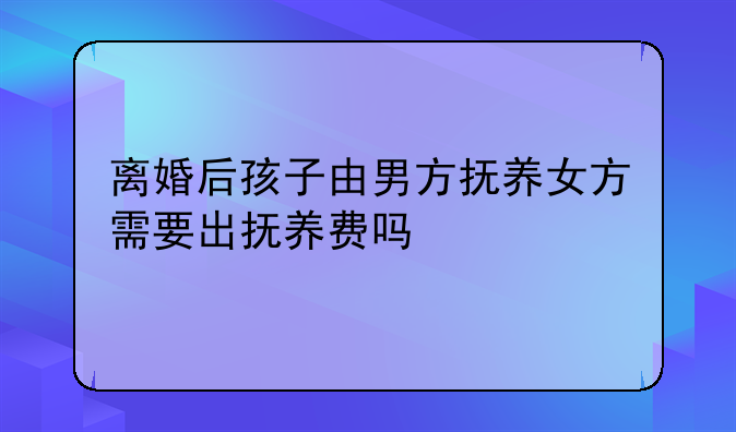 离婚后孩子由男方抚养女方需要出抚养费吗