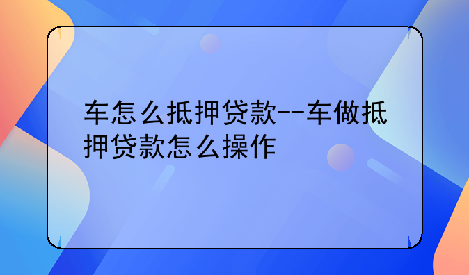 车怎么抵押贷款--车做抵押贷款怎么操作