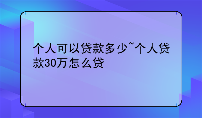 个人可以贷款多少~个人贷款30万怎么贷