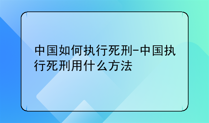 中国如何执行死刑-中国执行死刑用什么方法