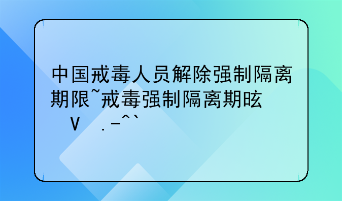 中国戒毒人员解除强制隔离期限~戒毒强制隔离期是几年