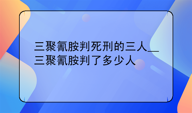 三聚氰胺判死刑的三人__三聚氰胺判了多少人