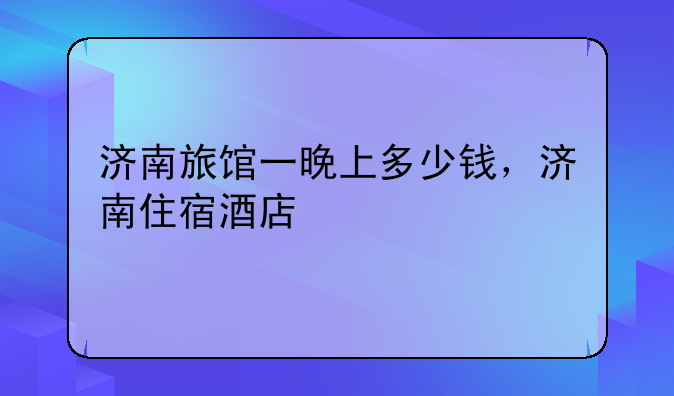 济南旅馆一晚上多少钱，济南住宿酒店