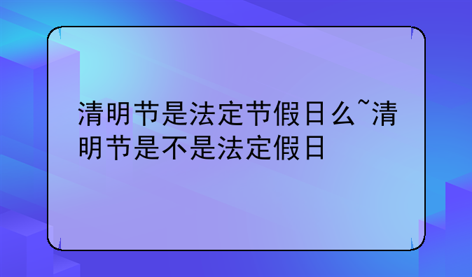清明节是法定节假日么~清明节是不是法定假日
