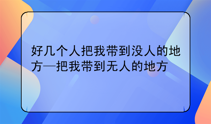 好几个人把我带到没人的地方—把我带到无人的地方