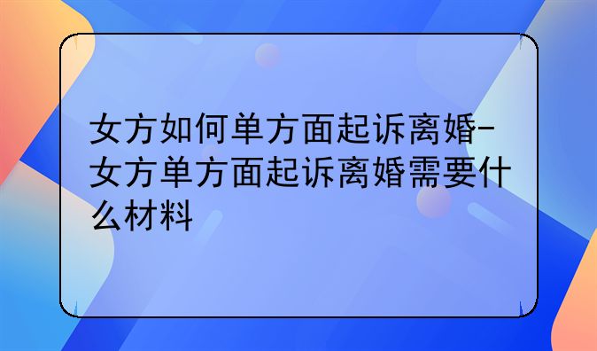 女方如何单方面起诉离婚-女方单方面起诉离婚需要什么材料