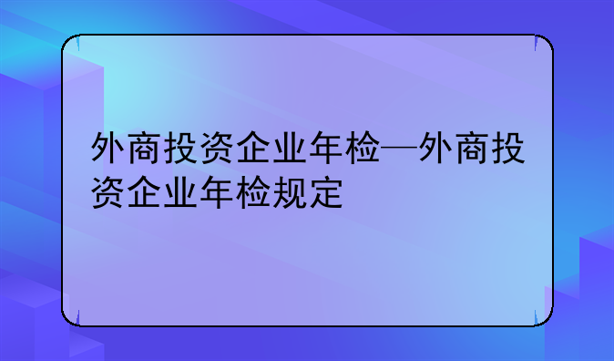外商投资企业年检—外商投资企业年检规定