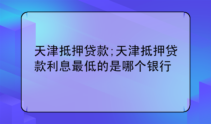 天津抵押贷款;天津抵押贷款利息最低的是哪个银行