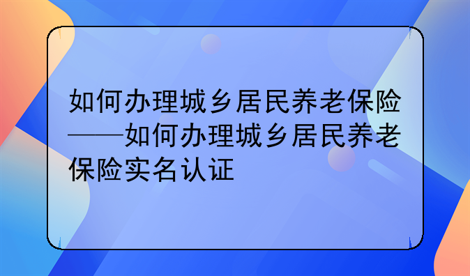 如何办理城乡居民养老保险——如何办理城乡居民养老保险实名认证