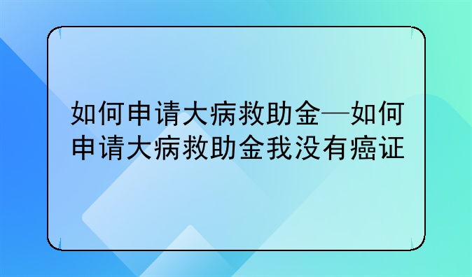 如何申请大病救助金—如何申请大病救助金我没有癌证