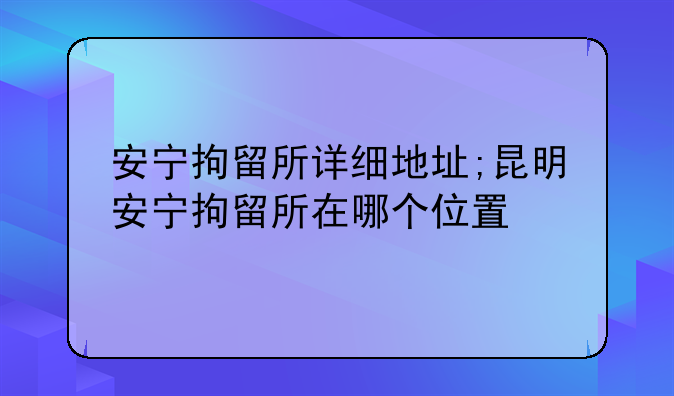 安宁拘留所详细地址;昆明安宁拘留所在哪个位置