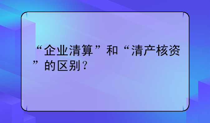 “企业清算”和“清产核资”的区别？