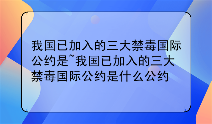 我国已加入的三大禁毒国际公约是~我国已加入的三大禁毒国际公约是什么公约