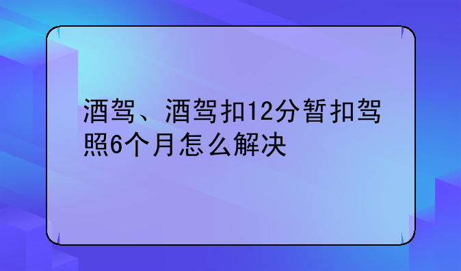 酒驾、酒驾扣12分暂扣驾照6个月怎么解决