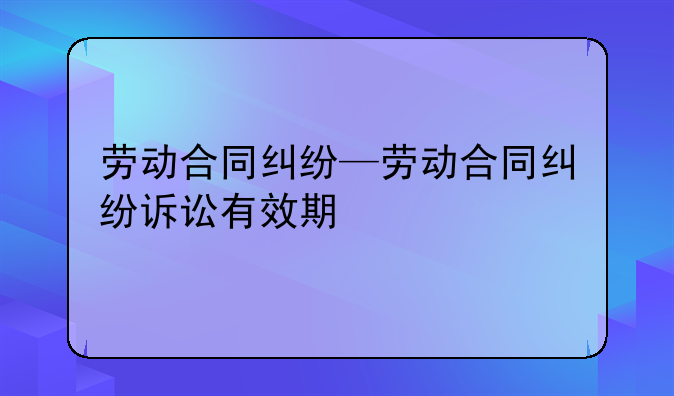 劳动合同纠纷—劳动合同纠纷诉讼有效期