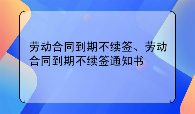 劳动合同到期不续签、劳动合同到期不续签通知书